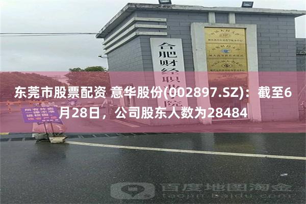 东莞市股票配资 意华股份(002897.SZ)：截至6月28日，公司股东人数为28484