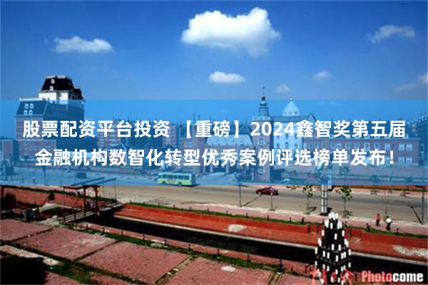 股票配资平台投资 【重磅】2024鑫智奖第五届金融机构数智化转型优秀案例评选榜单发布！