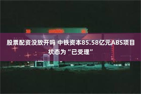 股票配资没放开吗 中铁资本85.58亿元ABS项目状态为“已受理”