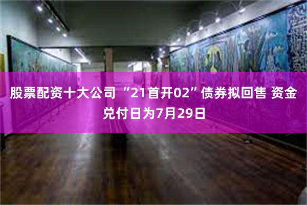 股票配资十大公司 “21首开02”债券拟回售 资金兑付日为7月29日