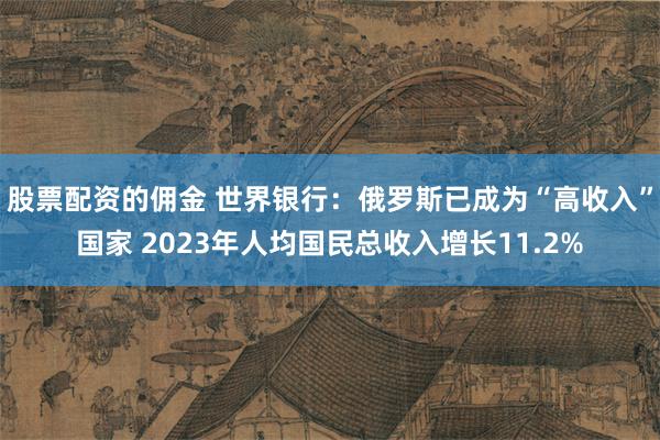 股票配资的佣金 世界银行：俄罗斯已成为“高收入”国家 2023年人均国民总收入增长11.2%