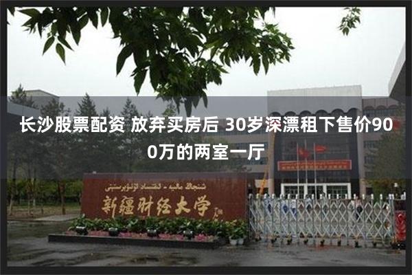 长沙股票配资 放弃买房后 30岁深漂租下售价900万的两室一厅