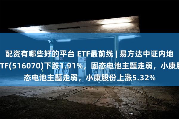 配资有哪些好的平台 ETF最前线 | 易方达中证内地低碳经济主题ETF(516070)下跌1.91%，固态电池主题走弱，小康股份上涨5.32%