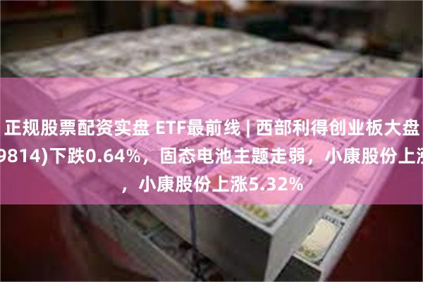 正规股票配资实盘 ETF最前线 | 西部利得创业板大盘ETF(159814)下跌0.64%，固态电池主题走弱，小康股份上涨5.32%