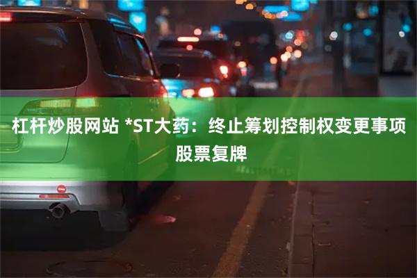 杠杆炒股网站 *ST大药：终止筹划控制权变更事项 股票复牌