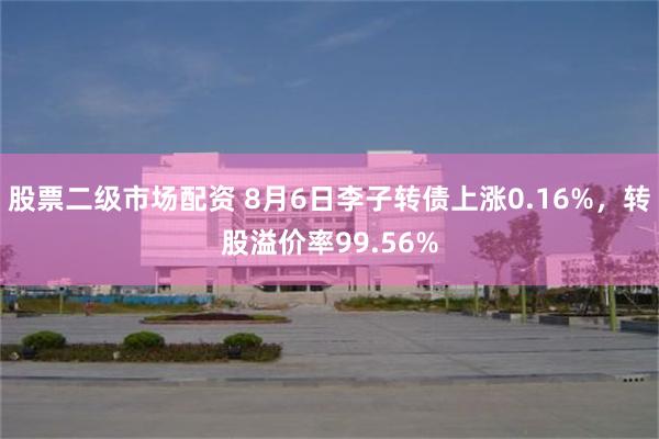 股票二级市场配资 8月6日李子转债上涨0.16%，转股溢价率99.56%