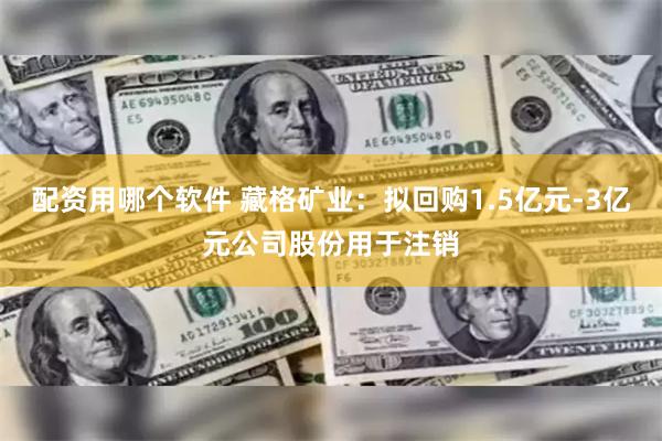 配资用哪个软件 藏格矿业：拟回购1.5亿元-3亿元公司股份用于注销