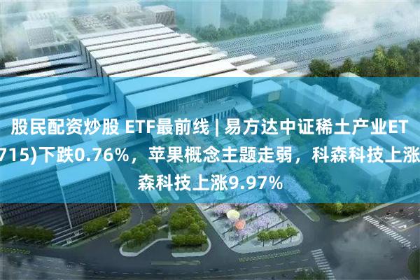 股民配资炒股 ETF最前线 | 易方达中证稀土产业ETF(159715)下跌0.76%，苹果概念主题走弱，科森科技上涨9.97%