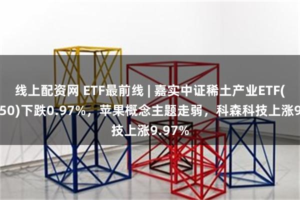 线上配资网 ETF最前线 | 嘉实中证稀土产业ETF(516150)下跌0.97%，苹果概念主题走弱，科森科技上涨9.97%