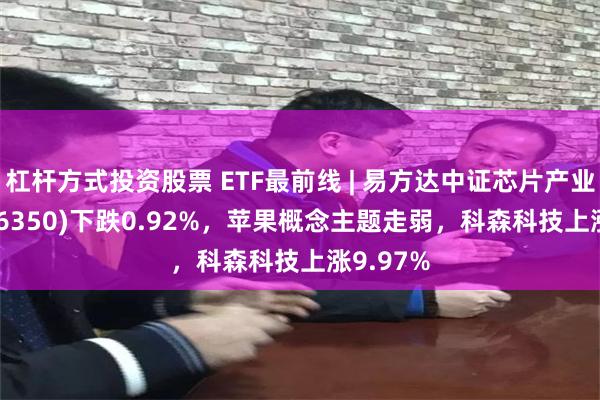 杠杆方式投资股票 ETF最前线 | 易方达中证芯片产业ETF(516350)下跌0.92%，苹果概念主题走弱，科森科技上涨9.97%