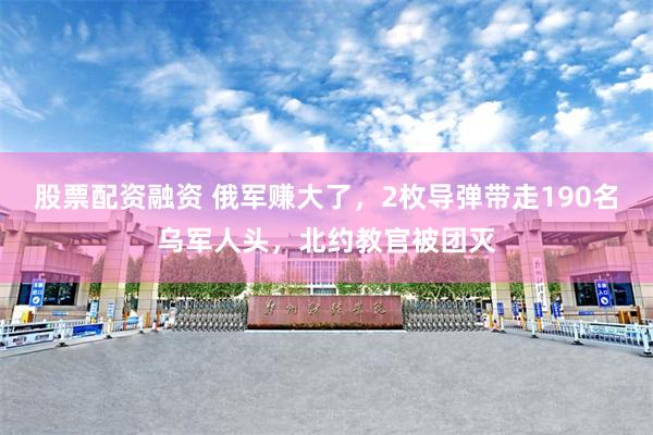 股票配资融资 俄军赚大了，2枚导弹带走190名乌军人头，北约教官被团灭