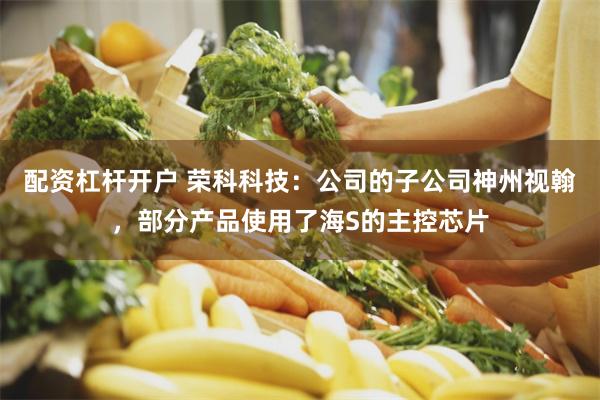 配资杠杆开户 荣科科技：公司的子公司神州视翰，部分产品使用了海S的主控芯片