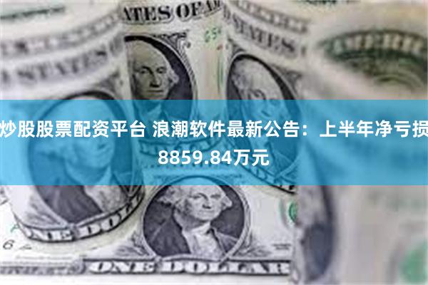 炒股股票配资平台 浪潮软件最新公告：上半年净亏损8859.84万元