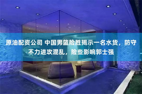 原油配资公司 中国男篮险胜揭示一名水货，防守不力进攻混乱，险些影响郭士强