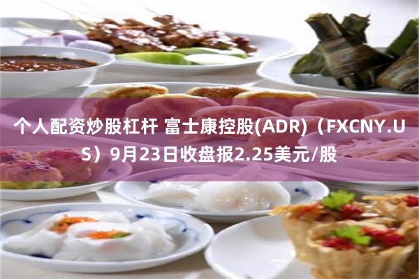 个人配资炒股杠杆 富士康控股(ADR)（FXCNY.US）9月23日收盘报2.25美元/股