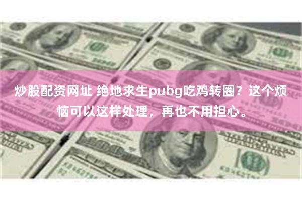 炒股配资网址 绝地求生pubg吃鸡转圈？这个烦恼可以这样处理，再也不用担心。