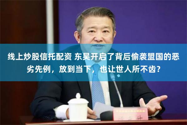 线上炒股信托配资 东吴开启了背后偷袭盟国的恶劣先例，放到当下，也让世人所不齿？