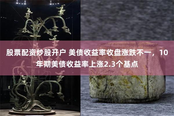 股票配资炒股开户 美债收益率收盘涨跌不一，10年期美债收益率上涨2.3个基点