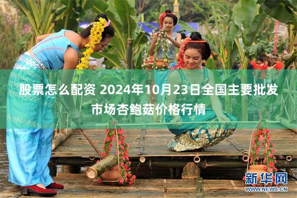 股票怎么配资 2024年10月23日全国主要批发市场杏鲍菇价格行情