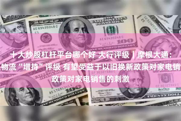 十大炒股杠杆平台哪个好 大行评级｜摩根大通：维持京东物流“增持”评级 有望受益于以旧换新政策对家电销售的刺激