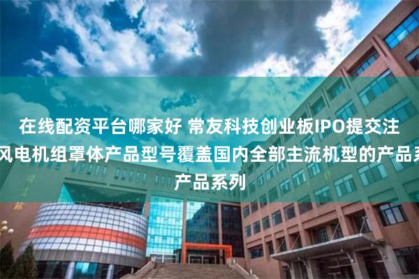 在线配资平台哪家好 常友科技创业板IPO提交注册 风电机组罩体产品型号覆盖国内全部主流机型的产品系列