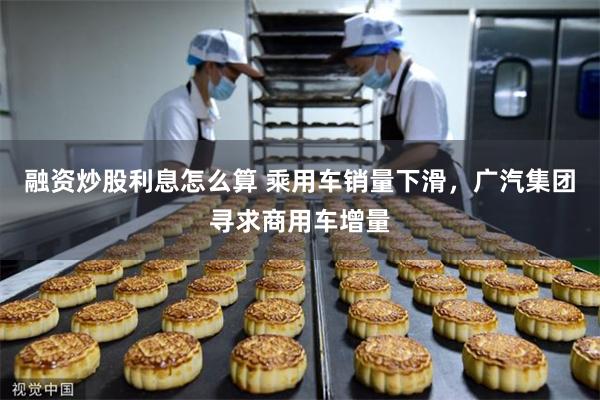 融资炒股利息怎么算 乘用车销量下滑，广汽集团寻求商用车增量