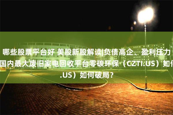 哪些股票平台好 美股新股解读|负债高企、盈利压力凸显，国内最大废旧家电回收平台零碳环保（CZTI.US）如何破局？