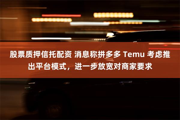 股票质押信托配资 消息称拼多多 Temu 考虑推出平台模式，进一步放宽对商家要求