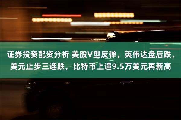 证券投资配资分析 美股V型反弹，英伟达盘后跌，美元止步三连跌，比特币上逼9.5万美元再新高