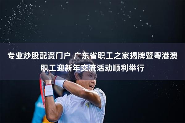 专业炒股配资门户 广东省职工之家揭牌暨粤港澳职工迎新年交流活动顺利举行