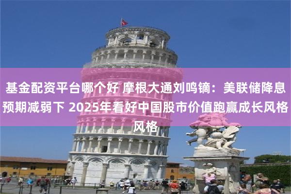 基金配资平台哪个好 摩根大通刘鸣镝：美联储降息预期减弱下 2025年看好中国股市价值跑赢成长风格