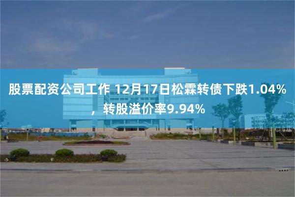 股票配资公司工作 12月17日松霖转债下跌1.04%，转股溢价率9.94%