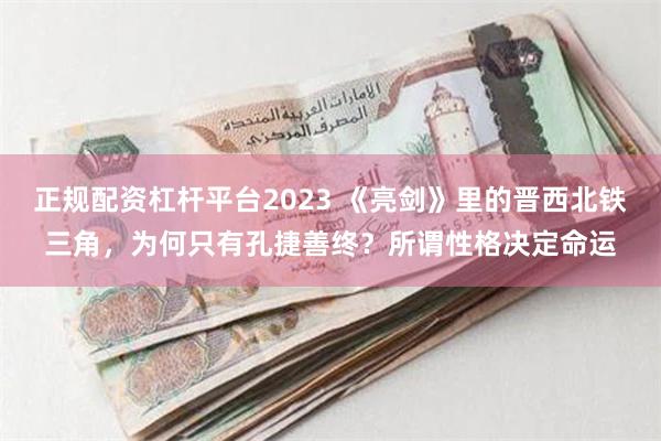 正规配资杠杆平台2023 《亮剑》里的晋西北铁三角，为何只有孔捷善终？所谓性格决定命运