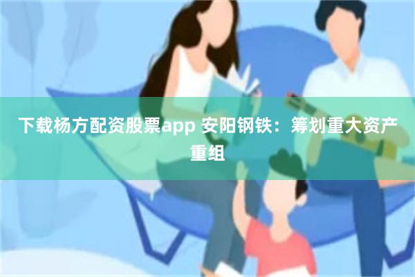 下载杨方配资股票app 安阳钢铁：筹划重大资产重组