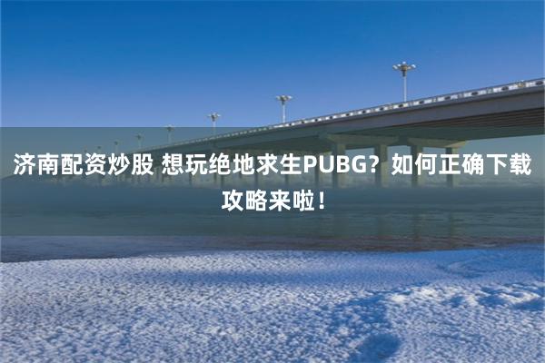 济南配资炒股 想玩绝地求生PUBG？如何正确下载攻略来啦！