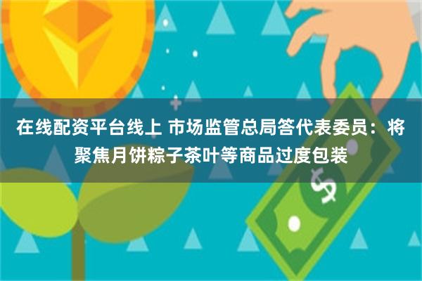 在线配资平台线上 市场监管总局答代表委员：将聚焦月饼粽子茶叶等商品过度包装