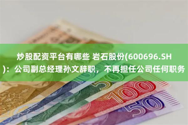 炒股配资平台有哪些 岩石股份(600696.SH)：公司副总经理孙文辞职，不再担任公司任何职务