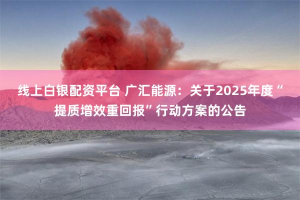 线上白银配资平台 广汇能源：关于2025年度“提质增效重回报”行动方案的公告