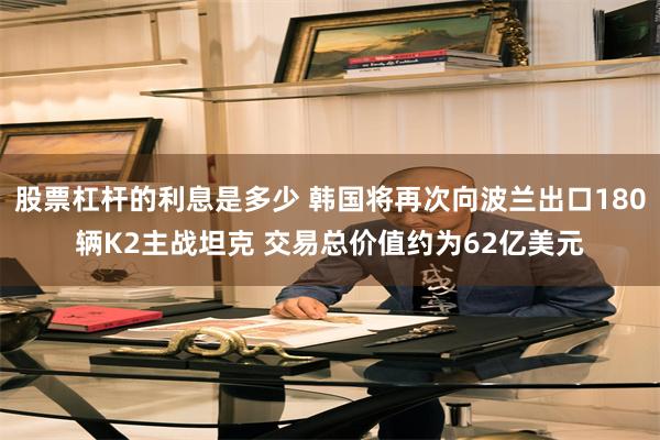 股票杠杆的利息是多少 韩国将再次向波兰出口180辆K2主战坦克 交易总价值约为62亿美元